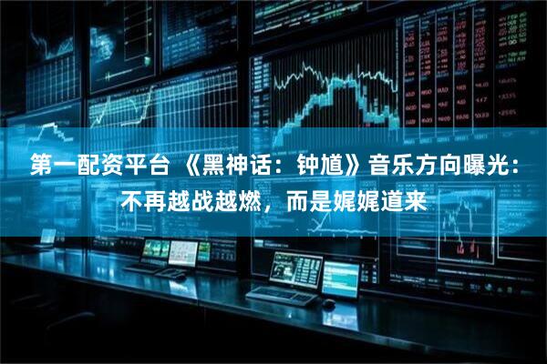 第一配资平台 《黑神话：钟馗》音乐方向曝光：不再越战越燃，而是娓娓道来