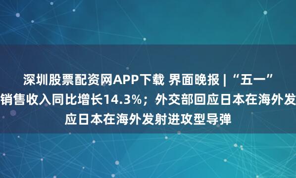 深圳股票配资网APP下载 界面晚报 | “五一”消费相关行业销售收入同比增长14.3%；外交部回应日本在海外发射进攻型导弹