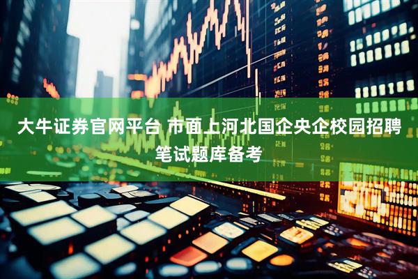 大牛证券官网平台 市面上河北国企央企校园招聘笔试题库备考