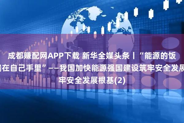 成都赚配网APP下载 新华全媒头条丨“能源的饭碗必须端在自己手里”——我国加快能源强国建设筑牢安全发展根基(2)