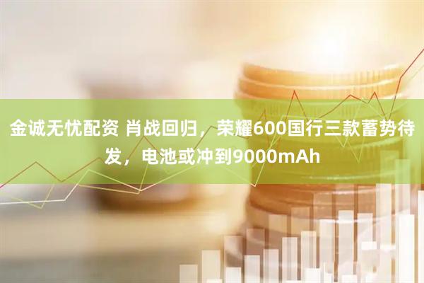 金诚无忧配资 肖战回归，荣耀600国行三款蓄势待发，电池或冲到9000mAh
