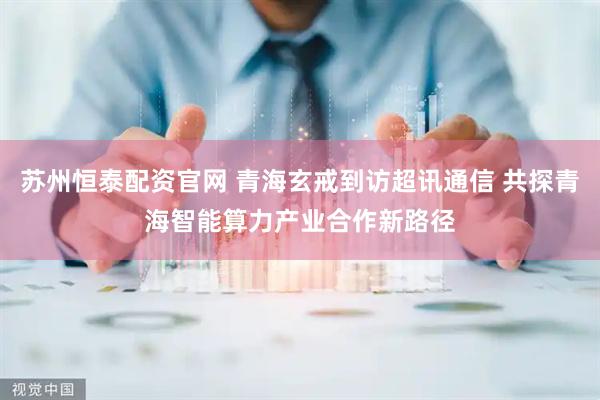 苏州恒泰配资官网 青海玄戒到访超讯通信 共探青海智能算力产业合作新路径