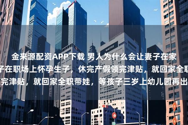 金来源配资APP下载 男人为什么会让妻子在家全职带娃？网友：让妻子在职场上怀孕生子，休完产假领完津贴，就回家全职带娃，等孩子三岁上幼儿园再出去上班