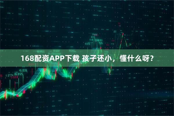 168配资APP下载 孩子还小，懂什么呀？