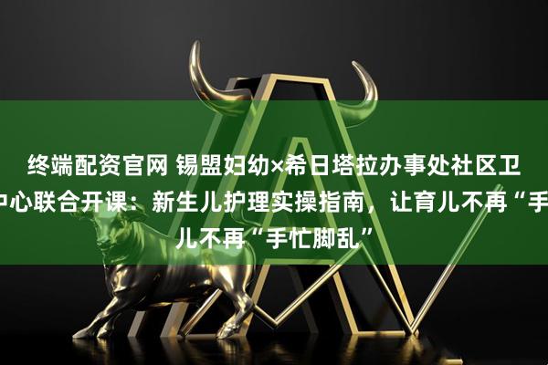 终端配资官网 锡盟妇幼×希日塔拉办事处社区卫生服务中心联合开课：新生儿护理实操指南，让育儿不再“手忙脚乱”