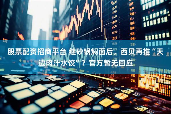 股票配资招商平台 继砂锅焖面后，西贝再推“天边肉汁水饺”？官方暂无回应