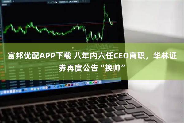富邦优配APP下载 八年内六任CEO离职，华林证券再度公告“换帅”