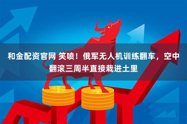 和金配资官网 笑喷！俄军无人机训练翻车，空中翻滚三周半直接栽进土里