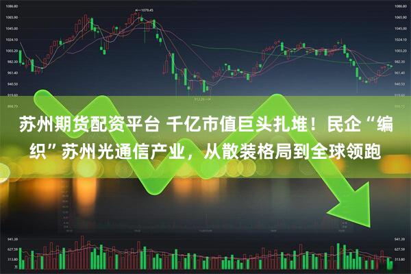 苏州期货配资平台 千亿市值巨头扎堆！民企“编织”苏州光通信产业，从散装格局到全球领跑